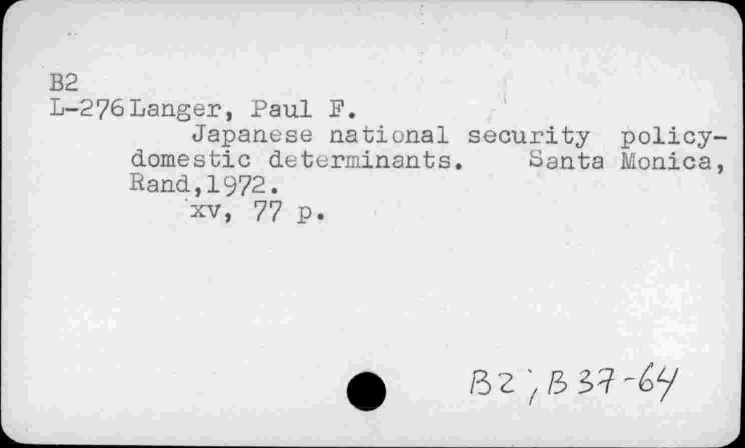 ﻿B2
L-276Langer, Paul F.
Japanese national security policydomestic determinants. Santa Monica, Rand,1972.
xv, 77 p.
B2 'fli yi-ty